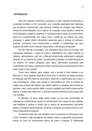 12
1 INTRODUÇÃO
Para uma empresa sobreviver e prosperar na atual conjuntura empresarial da
sociedade brasileira se faz necessária uma constante atualização das mudanças
que acontecem rotineiramente, seja utilizando métodos de inovação, seja utilizando
formas de comercialização, com o objetivo de conquistar novos clientes e manter de
forma fidelizada aqueles já existentes. É importante obter e dispor de conhecimentos
acerca do comportamento dos custos. Com o auxílio de um sistema de custos
adequado, o gestor obtém informações essenciais para a tomada de decisões,
podendo incrementar seus investimentos e analisar a rentabilidade dos seus
produtos da melhor forma, evitando desperdícios e informações distorcidas.
Na Mini Marmita Universitária, são produzidos vários tipos de comidas com
ingredientes diferentes, o preço de venda é estabelecido sem utilizar cálculos ou
métodos, demonstrando, com isso, a falta de conhecimento relacionado à utilização
eficiente de um sistema de custeio. Considerando a hipótese da implementação de
um sistema de custeio adequado para utilizar informações produzidas pela
contabilidade dos custos, questiona-se: Qual o produto que se apresenta com menor
custo e qual o mais rentável?
Tendo como objetivo geral analisar qual o produto é mais rentável a ser
fabricado e, como objetivos específicos, discriminar os métodos de custeio possíveis
de utilização pela Mini Marmita Universitária, descrever a classificação dos custos e
suas terminologias, avaliar qual produto é mais rentável por meio do método de
custeio que produza informações que melhor auxiliem os gestores nas tomadas de
decisões, assim como também definir o ponto e equilíbrio para saber quanto precisa
fabricar e vender para obter lucro, e descobrir através do Mark-up qual o preço ideal
a se trabalhar.
A definição do tema objeto deste estudo se deu pela necessidade de
obtenção de conhecimentos quanto ao funcionamento dos custos de uma entidade,
cuja finalidade é produzir e vender com o máximo de aproveitamento, eliminando
gastos e despesas desnecessários, de forma a conseguir um retorno positivo e uma
maior rentabilidade do negócio.
O presente estudo tem sua relevância para as empresas de forma geral, pois,
como a temática é algo abrangente que atende a todos os segmentos empresariais,
servirá de fonte de conhecimento acerca de custos e finanças. É fundamental
 