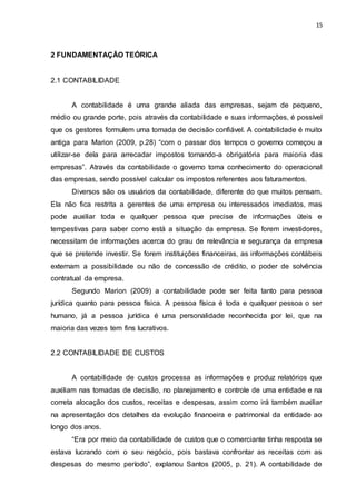 15
2 FUNDAMENTAÇÃO TEÓRICA
2.1 CONTABILIDADE
A contabilidade é uma grande aliada das empresas, sejam de pequeno,
médio ou grande porte, pois através da contabilidade e suas informações, é possível
que os gestores formulem uma tomada de decisão confiável. A contabilidade é muito
antiga para Marion (2009, p.28) “com o passar dos tempos o governo começou a
utilizar-se dela para arrecadar impostos tornando-a obrigatória para maioria das
empresas”. Através da contabilidade o governo toma conhecimento do operacional
das empresas, sendo possível calcular os impostos referentes aos faturamentos.
Diversos são os usuários da contabilidade, diferente do que muitos pensam.
Ela não fica restrita a gerentes de uma empresa ou interessados imediatos, mas
pode auxiliar toda e qualquer pessoa que precise de informações úteis e
tempestivas para saber como está a situação da empresa. Se forem investidores,
necessitam de informações acerca do grau de relevância e segurança da empresa
que se pretende investir. Se forem instituições financeiras, as informações contábeis
externam a possibilidade ou não de concessão de crédito, o poder de solvência
contratual da empresa.
Segundo Marion (2009) a contabilidade pode ser feita tanto para pessoa
jurídica quanto para pessoa física. A pessoa física é toda e qualquer pessoa o ser
humano, já a pessoa jurídica é uma personalidade reconhecida por lei, que na
maioria das vezes tem fins lucrativos.
2.2 CONTABILIDADE DE CUSTOS
A contabilidade de custos processa as informações e produz relatórios que
auxiliam nas tomadas de decisão, no planejamento e controle de uma entidade e na
correta alocação dos custos, receitas e despesas, assim como irá também auxiliar
na apresentação dos detalhes da evolução financeira e patrimonial da entidade ao
longo dos anos.
“Era por meio da contabilidade de custos que o comerciante tinha resposta se
estava lucrando com o seu negócio, pois bastava confrontar as receitas com as
despesas do mesmo período”, explanou Santos (2005, p. 21). A contabilidade de
 