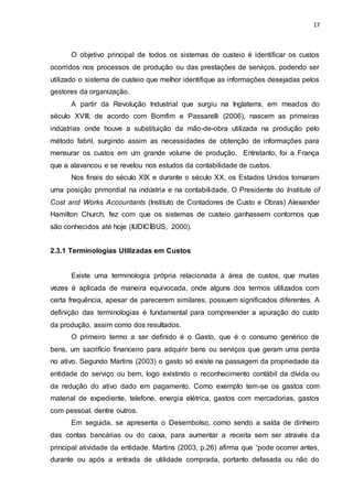17
O objetivo principal de todos os sistemas de custeio é identificar os custos
ocorridos nos processos de produção ou das prestações de serviços, podendo ser
utilizado o sistema de custeio que melhor identifique as informações desejadas pelos
gestores da organização.
A partir da Revolução Industrial que surgiu na Inglaterra, em meados do
século XVIII, de acordo com Bomfim e Passarelli (2006), nascem as primeiras
indústrias onde houve a substituição da mão-de-obra utilizada na produção pelo
método fabril, surgindo assim as necessidades de obtenção de informações para
mensurar os custos em um grande volume de produção. Entretanto, foi a França
que a alavancou e se revelou nos estudos da contabilidade de custos.
Nos finais do século XIX e durante o século XX, os Estados Unidos tomaram
uma posição primordial na indústria e na contabilidade. O Presidente do Institute of
Cost and Works Accountants (Instituto de Contadores de Custo e Obras) Alexander
Hamilton Church, fez com que os sistemas de custeio ganhassem contornos que
são conhecidos até hoje (IUDICÍBUS, 2000).
2.3.1 Terminologias Utilizadas em Custos
Existe uma terminologia própria relacionada à área de custos, que muitas
vezes é aplicada de maneira equivocada, onde alguns dos termos utilizados com
certa frequência, apesar de parecerem similares, possuem significados diferentes. A
definição das terminologias é fundamental para compreender a apuração do custo
da produção, assim como dos resultados.
O primeiro termo a ser definido é o Gasto, que é o consumo genérico de
bens, um sacrifício financeiro para adquirir bens ou serviços que geram uma perda
no ativo. Segundo Martins (2003) o gasto só existe na passagem da propriedade da
entidade do serviço ou bem, logo existindo o reconhecimento contábil da dívida ou
da redução do ativo dado em pagamento. Como exemplo tem-se os gastos com
material de expediente, telefone, energia elétrica, gastos com mercadorias, gastos
com pessoal, dentre outros.
Em seguida, se apresenta o Desembolso, como sendo a saída de dinheiro
das contas bancárias ou do caixa, para aumentar a receita sem ser através da
principal atividade da entidade. Martins (2003, p.26) afirma que “pode ocorrer antes,
durante ou após a entrada de utilidade comprada, portanto defasada ou não do
 