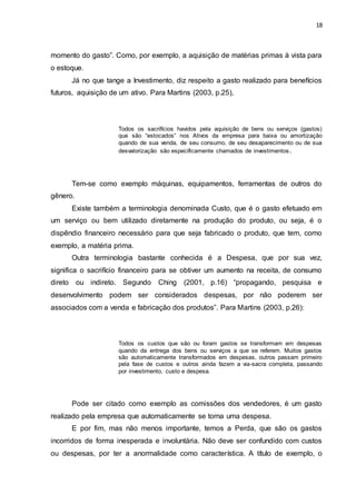 18
momento do gasto”. Como, por exemplo, a aquisição de matérias primas à vista para
o estoque.
Já no que tange a Investimento, diz respeito a gasto realizado para benefícios
futuros, aquisição de um ativo. Para Martins (2003, p.25),
Todos os sacrifícios havidos pela aquisição de bens ou serviços (gastos)
que são “estocados” nos Ativos da empresa para baixa ou amortização
quando de sua venda, de seu consumo, de seu desaparecimento ou de sua
desvalorização são especificamente chamados de investimentos.
Tem-se como exemplo máquinas, equipamentos, ferramentas de outros do
gênero.
Existe também a terminologia denominada Custo, que é o gasto efetuado em
um serviço ou bem utilizado diretamente na produção do produto, ou seja, é o
dispêndio financeiro necessário para que seja fabricado o produto, que tem, como
exemplo, a matéria prima.
Outra terminologia bastante conhecida é a Despesa, que por sua vez,
significa o sacrifício financeiro para se obtiver um aumento na receita, de consumo
direto ou indireto. Segundo Ching (2001, p.16) “propagando, pesquisa e
desenvolvimento podem ser considerados despesas, por não poderem ser
associados com a venda e fabricação dos produtos”. Para Martins (2003, p.26):
Todos os custos que são ou foram gastos se transformam em despesas
quando da entrega dos bens ou serviços a que se referem. Muitos gastos
são automaticamente transformados em despesas, outros passam primeiro
pela fase de custos e outros ainda fazem a via-sacra completa, passando
por investimento, custo e despesa.
Pode ser citado como exemplo as comissões dos vendedores, é um gasto
realizado pela empresa que automaticamente se torna uma despesa.
E por fim, mas não menos importante, temos a Perda, que são os gastos
incorridos de forma inesperada e involuntária. Não deve ser confundido com custos
ou despesas, por ter a anormalidade como característica. A título de exemplo, o
 