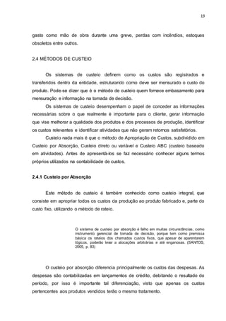 19
gasto como mão de obra durante uma greve, perdas com incêndios, estoques
obsoletos entre outros.
2.4 MÉTODOS DE CUSTEIO
Os sistemas de custeio definem como os custos são registrados e
transferidos dentro da entidade, estruturando como deve ser mensurado o custo do
produto. Pode-se dizer que é o método de custeio quem fornece embasamento para
mensuração e informação na tomada de decisão.
Os sistemas de custeio desempenham o papel de conceder as informações
necessárias sobre o que realmente é importante para o cliente, gerar informação
que vise melhorar a qualidade dos produtos e dos processos de produção, identificar
os custos relevantes e identificar atividades que não geram retornos satisfatórios.
Custeio nada mais é que o método de Apropriação de Custos, subdividido em
Custeio por Absorção, Custeio direto ou variável e Custeio ABC (custeio baseado
em atividades). Antes de apresentá-los se faz necessário conhecer alguns termos
próprios utilizados na contabilidade de custos.
2.4.1 Custeio por Absorção
Este método de custeio é também conhecido como custeio integral, que
consiste em apropriar todos os custos da produção ao produto fabricado e, parte do
custo fixo, utilizando o método de rateio.
O sistema de custeio por absorção é falho em muitas circunstâncias, como
instrumento gerencial de tomada de decisão, porque tem como premissa
básica os rateios dos chamados custos fixos, que apesar de aparentarem
lógicos, poderão levar a alocações arbitrárias e até enganosas. (SANTOS,
2005, p. 83)
O custeio por absorção diferencia principalmente os custos das despesas. As
despesas são contabilizadas em lançamentos de crédito, debitando o resultado do
período, por isso é importante tal diferenciação, visto que apenas os custos
pertencentes aos produtos vendidos terão o mesmo tratamento.
 