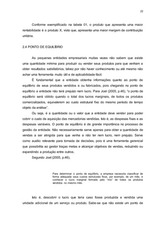 22
Conforme exemplificado na tabela 01, o produto que apresenta uma maior
rentabilidade é o produto X, visto que, apresenta uma maior margem de contribuição
unitária.
2.4 PONTO DE EQUILÍBRIO
As pequenas entidades empresariais muitas vezes não sabem que existe
uma quantidade mínima para produzir ou vender seus produtos para que venham a
obter resultados satisfatórios, talvez por não haver conhecimento ou até mesmo não
achar uma ferramenta muito útil e de aplicabilidade fácil.
É fundamental que a entidade obtenha informações quanto ao ponto de
equilíbrio de seus produtos vendidos e ou fabricados, pois chegando no ponto de
equilíbrio a entidade não terá prejuízo nem lucro. Para Joel (2005, p.46), “o ponto de
equilíbrio será obtido quando o total dos lucros marginais, de todos os produtos
comercializados, equivalerem ao custo estrutural fixo do mesmo período de tempo
objeto da análise”.
Ou seja, é a quantidade ou o valor que a entidade deve vender para poder
cobrir o custo de aquisição das mercadorias vendidas. Isto é, as despesas fixas e as
despesas variáveis. O ponto de equilíbrio é de grande importância no processo de
gestão da entidade. Não necessariamente serve apenas para obter a quantidade de
vendas a ser atingida para que venha a não ter nem lucro, nem prejuízo. Serve
como auxilio relevante para tomada de decisões, pois é uma ferramenta gerencial
que possibilita ao gestor traças metas e alcançar objetivos de vendas, reduzindo ou
expandindo a produção entre outros.
Segundo Joel (2005, p.46),
Para determinar o ponto de equilíbrio, a empresa necessita classificar de
forma adequada seus custos estruturais fixos, por exemplo, de um mês, e
conhecer o lucro marginal formado pelo “mix” de todos os produtos
vendidos no mesmo mês.
Isto é, descobrir o lucro que teria caso fosse produzida e vendida uma
unidade adicional de um serviço ou produto. Sabe-se que não existe um ponto de
 