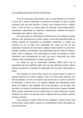 24
2.5 CLASSIFICAÇÃO DOS CUSTOS E DESPESAS
Como foi mencionado anteriormente, custo é o gasto efetuado em um serviço
ou bem que é utilizado diretamente no processo de produção, ou seja, é o gasto
necessário para que seja fabricado o produto. Como exemplo tem-se a matéria-
prima, a mão de obra e os gastos gerais de fabricação, como energia elétrica,
manutenção e depreciação de máquinas e equipamentos, materiais de limpeza e
conservação para a fábrica, dentre outros.
Os custos podem ser classificados de diversas formas. Em relação ao produto
fabricado, eles classificam-se em direto, quando o custo está diretamente ligado ao
produto, podendo ser mensuradas as quantidades consumidas, ou indireto, que
necessita do uso de rateio para apropriação dos custos por não ter suas
quantidades consumidas de forma clara e objetiva. Existem também os custos fixos,
variáveis, semifixos e semivariáveis, cuja classificação pode ser, tanto em relação a
custos, como a despesas e são relacionados ao volume de produção ou venda,
conhecidos como comportamento de custo, que trata o crescimento dos custos
variáveis e fixos correspondente ao volume de atividades.
Em virtude do que foi mencionado, Padoveze (2004) afirma que tal
classificação não terá significado algum caso não seja identificado primeiro alguma
atividade operacional ou segmento da organização para que sejam relacionados os
custos.
São chamados de custos diretos, quando se é possível alocar os custos aos
produtos fabricados de maneira objetiva e clara. Se estiver sendo fabricada uma
série de produtos e se tem a convicção do que está em uso e o quanto é consumido
na fabricação, a mão de obra e os materiais utilizados são considerados custos
diretos. Em relação a essa realidade, não se faz necessário o uso de rateio, visto
que existe um controle da quantidade utilizada por cada produto. Segundo Padoveze
(2004), quando relacionados com os produtos finais, os custos diretos são os gastos
industriais que podem ser alocados direta e objetivamente aos produtos, podendo
ser fixos e variáveis.
Como exemplo de custos diretos tem-se embalagens, matérias primas, mão
de obra direta, energia elétrica, quando há a possibilidade de obter informações por
meio de medidores.
 