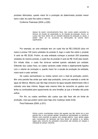 26
produtos fabricados, quanto maior for a produção de determinado produto menor
será o valor do custo fixo sobre o mesmo.
Conforme Padoveze (2004, p.328):
Apesar de serem conceitualmente fixos, tais custos podem aumentar ou
diminuir em função da capacidade ou do intervalo de produção. Assim, os
custos são fixos dentro de um intervalo relevante de produção ou venda, e
podem variar se os aumentos ou diminuições de volume forem
significativos.
Por exemplo, se uma entidade tem um custo fixo de R$ 2.000,00 (dois mil
reais) e produz 100 (cem) unidades do produto X, logo o custo fixo sobre o produto
X será de R$ 20,00. Porém, se esta entidade começar a produzir 200 (duzentas)
unidades do mesmo produto, o custo fixo do produto X será de R$ 10,00 (dez reais0.
Em virtude disto, o custo fixo torna-se variável quando calculado por unidade.
Diferente dos custos fixos, os custos variáveis estão direta e objetivamente ligados
com o volume de produção e, quanto maior for a escala de produção da entidade,
maior será o custo variável.
Os custos semivariáveis ou mistos variam com o nível de produção, porém,
têm uma parcela fixa ainda que nada seja produzido, como por exemplo a conta de
água da fábrica. Mesmo que não haja consumo de água naquele determinado mês é
cobrado uma taxa mínima. Segue esta mesma linha de raciocínio os gastos com
lenha ou combustível para aquecimento de uma fornalha, já que a fornalha não pode
esfriar.
Por fim, os custos semifixos são custos que são fixos até um limite de
produção, mas que podem variar caso haja uma mudança neste limite.
Para Padoveze (2004, p.331):
Outros custos considerados mistos são aqueles que têm dentro de si uma
parcela fixa e uma parcela variável, tornando-se semivariáveis ou semifixos.
Damos como exemplo os gastos com energia elétrica, cujos valores pagos
pela manutenção da demanda são fixos dentro do período e os valores
pagos pelo consumo de quilowatts consumidos são variáveis em relação à
utilização do parque industrial.
 