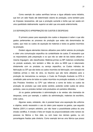 27
Como exemplo de custos semifixos tem-se a água utilizada numa indústria,
que tem um valor fixado até determinado volume de produção, como também para
as limpezas necessárias, até que a produção aumente e tenha que ser usada em
uma quantidade relativamente superior ao valor que era usado anteriormente.
2.6 SEPARAÇÃO E APROPRIAÇÃO DE CUSTOS E DESPESAS
O primeiro passo para separação dos custos e despesas é saber o que são
gastos pertencentes ao processo de produção que estes são denominados de
custos, que inclui os custos de aquisição de materiais e todos os gastos incorridos
na produção.
Existem alguns elementos básicos utilizados para definir setores da produção
e obter uma comunicação específica da contabilidade de custos. É necessário que
os responsáveis pela preparação e os que irão se valer de tais dados utilizem a
mesma linguagem, são classificadas: Matérias-primas ou MP materiais constituintes
no produto acabado, tem também a Mão de obra ou MOD que é relacionado
diretamente com os produtos ou serviço especifico, os Custos indiretos de
fabricação ou CIF que são todos os custos incorridos da fabricação, com exceção de
matérias primas e mão de obra, os Insumos que são bens utilizados para a
produção de mercadorias ou serviços, o Custo da Produção Acabada ou CPA é
constituído pela soma de todos os custos incorridos na produção acabada, e o Custo
dos Produtos Vendidos ou CPV que refere-se a soma de todos os custos da
produção de produtos que está sendo vendido, podendo conter custos de vários
períodos, caso os produtos tenham sido produzidos em períodos diferentes.
Já os gastos pertencentes à administração e às vendas são chamados de
despesas, como por exemplo, o salário da administração, materiais de escritório,
entre outros.
Algumas vezes, entretanto, não é possível haver uma separação tão uniforme
e objetiva, sendo necessário o uso do rateio para separar os gastos, que segundo
Martins (2001) é sempre arbitrário, por não haver a possibilidade prática de uma
divisão científica. A divisão é feita em função da proporcionalidade entre número de
pessoas na fábrica e fora dela, ou com base nos demais gastos, ou em
porcentagens fixadas pela diretoria. Como exemplo tem-se uma fábrica que possui
 