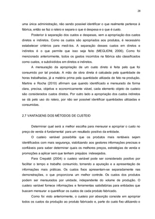 28
uma única administração, não sendo possível identificar o que realmente pertence à
fábrica, então se faz o rateio e separa o que é despesa e o que é custo.
Posterior à separação dos custos e despesas, vem a apropriação dos custos
diretos e indiretos. Como os custos são apropriados aos produtos, é necessário
estabelecer critérios para medi-los. A separação desses custos em diretos e
indiretos é o que permite que isso seja feito (MEGLIONI, 2006). Como foi
mencionado anteriormente, todos os gastos incorridos na fábrica são classificados
como custos, e subdivididos em diretos e indiretos.
A mensuração da apropriação de um custo direto é feita pelo que foi
consumido por tal produto. A mão de obra direta é calculada pela quantidade de
horas trabalhadas, já a matéria prima pela quantidade utilizada de fato na produção.
Martins e Rocha (2010) afirmam que quando identificado e mensurado de forma
clara, precisa, objetiva e economicamente viável, cada elemento objeto de custeio
são considerados custos diretos. Por outro lado a apropriação dos custos indiretos
se dá pelo uso do rateio, por não ser possível identificar quantidades utilizadas e
consumidas.
2.7 VANTAGENS DOS MÉTODOS DE CUSTEIO
Determinar qual será a melhor escolha para mensurar e apropriar o custo no
preço de venda é fundamental para um resultado positivo da entidade.
O custeio variável possibilita que os produtos mais rentáveis sejam
identificados com mais segurança, viabilizando aos gestores informações precisas e
confiáveis para saber determinar quais os melhores preços, estratégias de venda e
promoções a aplicar sem que tenham prejuízos indesejados.
Para Crepaldi (2004) o custeio variável pode ser considerado positivo por
facilitar o tempo e trabalho consumido, tornando a apuração e a apresentação de
informações mais práticas. Os custos fixos apresentam-se separadamente nas
demonstrações, o que proporciona um melhor controle. Os custos dos produtos
podem ser mensurados por unidade, independente do volume de produção. O
custeio variável fornece informações e ferramentas satisfatórias para entidades que
buscam mensurar e quantificar os custos de cada produto fabricado.
Como foi visto anteriormente, o custeio por absorção consiste em apropriar
todos os custos da produção ao produto fabricado e, parte do custo fixo utilizando o
 