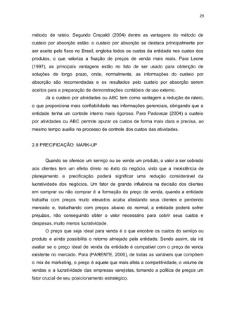 29
método de rateio. Segundo Crepaldi (2004) dentre as vantagens do método de
custeio por absorção estão: o custeio por absorção se destaca principalmente por
ser aceito pelo fisco no Brasil, engloba todos os custos da entidade nos custos dos
produtos, o que valoriza a fixação de preços de venda mais reais. Para Leone
(1997), as principais vantagens estão no fato de ser usado para obtenção de
soluções de longo prazo, onde, normalmente, as informações do custeio por
absorção são recomendadas e os resultados pelo custeio por absorção serem
aceitos para a preparação de demonstrações contábeis de uso externo.
Já o custeio por atividades ou ABC tem como vantagem a redução de rateio,
o que proporciona mais confiabilidade nas informações gerenciais, obrigando que a
entidade tenha um controle interno mais rigoroso. Para Padoveze (2004) o custeio
por atividades ou ABC permite apurar os custos de forma mais clara e precisa, ao
mesmo tempo auxilia no processo de controle dos custos das atividades.
2.8 PRECIFICAÇÃO: MARK-UP
Quando se oferece um serviço ou se vende um produto, o valor a ser cobrado
aos clientes tem um efeito direto no êxito do negócio, visto que a inexistência de
planejamento e precificação poderá significar uma redução considerável da
lucratividade dos negócios. Um fator de grande influência na decisão dos clientes
em comprar ou não comprar é a formação do preço de venda, quando a entidade
trabalha com preços muito elevados acaba afastando seus clientes e perdendo
mercado e, trabalhando com preços abaixo do normal, a entidade poderá sofrer
prejuízos, não conseguindo obter o valor necessário para cobrir seus custos e
despesas, muito menos lucratividade.
O preço que seja ideal para venda é o que encobre os custos do serviço ou
produto e ainda possibilita o retorno almejado pela entidade. Sendo assim, ela irá
avaliar se o preço ideal de venda da entidade é compatível com o preço de venda
existente no mercado. Para (PARENTE, 2000), de todas as variáveis que compõem
o mix de marketing, o preço é aquele que mais afeta a competitividade, o volume de
vendas e a lucratividade das empresas varejistas, tornando a política de preços um
fator crucial de seu posicionamento estratégico.
 