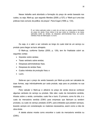 30
Nesse trabalho será abordado a formação do preço de venda baseada nos
custos, ou seja, Mark-up, que segundo Mendes (2009, p.127), o “Mark-up é uma das
práticas mais comuns de política de preços”. Para Cogan (1999, p. 133),
É um índice aplicado sobre o custo de um bem ou serviço para a formação
do preço de venda. Esse índice é tal que cobre os impostos e as taxas
aplicadas sobre as vendas, as despesas administrativas fixas, os custos
indiretos fixos de fabricação e o lucro.
Ou seja, é o valor a ser cobrado ao longo do custo total de um serviço ou
produto para chegar ao lucro almejado.
O Mark-up, conforme Santos (2005, p. 129), tem for finalidade cobrir as
seguintes contas:
 Impostos sobre vendas;
 Taxas variáveis sobre vendas;
 Despesas administrativas fixas;
 Despesas de vendas fixas;
 Custos indiretos de produção fixos; e
 Lucro.
Sabe-se que o preço de venda baseado por Mark-up pode ser calculada de
duas formas, seja individualmente por cada produto, seja para os produtos na sua
totalidade.
Para calcular o Mark-up e utilizá-lo no preço de venda deve-se conhecer
algumas variáveis do serviço ou produto. São eles: custo da mercadoria vendida,
tributos sobre a venda, comissões, custo fixo e lucro. O primeiro, como foi dito, é o
custo da mercadoria vendida (CMV) para empresas que fabricam ou vendem
produtos, ou custo do serviço prestado (CSP), para entidades que prestam serviços,
levando sempre em consideração os materiais necessários, assim como a mão de
obra direta.
A tabela abaixo mostra como encontrar o custo da mercadoria vendida ou
(CMV).
 