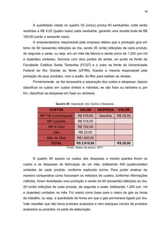 36
A quantidade citada no quadro 05 (cinco) produz 40 sanduíches, onde serão
vendidas a R$ 4,00 (quatro reais) cada sanduíche, gerando uma receita bruta de R$
160,00 (cento e sessenta reais)
A empreendedora responsável pela empresa relatou que a produção gira em
torno de 60 (sessenta) refeições ao dia, sendo 20 (vinte) refeições de cada produto,
de segunda a sexta, ou seja, em um mês ela fabrica e vende cerca de 1.200 (um mil
e duzentas) unidades, funciona com dois pontos de venda, um ponto na frente da
Faculdade Católica Santa Teresinha (FCST) e o outro na frente da Universidade
Federal do Rio Grande do Norte (UFRN), ficando a mesma responsável pela
produção de seus produtos, com o auxílio do filho para realizar as vendas.
Primeiramente, se faz necessária a separação dos custos e despesas, depois
classificar os custos em custos diretos e indiretos, se são fixos ou variáveis e, por
fim, classificar as despesas em fixas ou variáveis.
Quadro 06: Separação dos Custos e Despesas.
CUSTOS VALOR DESPESA VALOR
MP Filé à parmegiana R$ 579,80 Gasolina R$ 28,00
MP Lasanha R$ 516,00
MP X-Tudo R$ 702,00
Gás R$ 22,00
Mão de Obra R$1.000,00
TOTAL R$ 2.819,80 R$ 28,00
Fonte: Dados da autora, 2017.
O quadro 06 separa os custos das despesas e mostra quantos foram os
custos e as despesas de fabricação de um mês, totalizando 400 (quatrocentas)
unidades de cada produto, conforme explicado acima. Para poder analisar de
maneira comparativa como funcionam os métodos de custeio, conforme informações
colhidas, foram levantadas uma produção e venda de 60 (sessenta) refeições ao dia,
20 (vinte) refeições de cada produto, de segunda a sexta, totalizando 1.200 (um mil
e duzentas) unidades no mês. Foi usado como base para o rateio do gás as horas
de trabalho, ou seja, a quantidade de horas em que o gás permanece ligado por dia.
Vale ressaltar que não havia produtos acabados e nem estoques iniciais de produtos
acabados ou produtos na parte de elaboração.
 