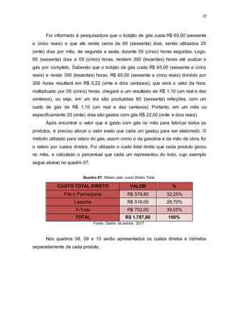 37
Foi informado à pesquisadora que o botijão de gás custa R$ 65,00 (sessenta
e cinco reais) e que ele rende cerca de 60 (sessenta) dias, sendo utilizados 20
(vinte) dias por mês, de segunda a sexta, durante 05 (cinco) horas seguidas. Logo,
60 (sessenta) dias a 05 (cinco) horas, rendem 300 (trezentas) horas até acabar o
gás por completo. Sabendo que o botijão de gás custa R$ 65,00 (sessenta e cinco
reais) e rende 300 (trezentas) horas, R$ 65,00 (sessenta e cinco reais) dividido por
300 horas resultará em R$ 0,22 (vinte e dois centavos), que será o valor da hora,
multiplicado por 05 (cinco) horas, chegará a um resultado de R$ 1,10 (um real e dez
centavos), ou seja, em um dia são produzidas 60 (sessenta) refeições, com um
custo de gás de R$ 1,10 (um real e dez centavos). Portanto, em um mês ou
especificamente 20 (vinte) dias são gastos com gás R$ 22,00 (vinte e dois reais).
Após encontrar o valor que é gasto com gás no mês para fabricar todos os
produtos, é preciso alocar o valor exato que cada um gastou para ser elaborado. O
método utilizado para rateio do gás, assim como o da gasolina e da mão de obra, foi
o rateio por custos diretos. Foi utilizado o custo total direto que cada produto gerou
no mês, e calculado o percentual que cada um representou do todo, cujo exemplo
segue abaixo no quadro 07.
Quadro 07: Rateio pelo custo Direto Total.
CUSTO TOTAL DIRETO VALOR %
Filé à Parmegiana R$ 579,80 32,25%
Lasanha R$ 516,00 28,70%
X-Tudo R$ 702,00 39,05%
TOTAL R$ 1.797,80 100%
Fonte: Dados da autora, 2017.
Nos quadros 08, 09 e 10 serão apresentados os custos diretos e indiretos
separadamente de cada produto.
 