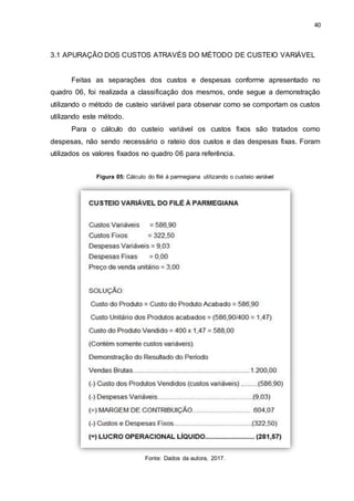 40
3.1 APURAÇÃO DOS CUSTOS ATRAVÉS DO MÉTODO DE CUSTEIO VARIÁVEL
Feitas as separações dos custos e despesas conforme apresentado no
quadro 06, foi realizada a classificação dos mesmos, onde segue a demonstração
utilizando o método de custeio variável para observar como se comportam os custos
utilizando este método.
Para o cálculo do custeio variável os custos fixos são tratados como
despesas, não sendo necessário o rateio dos custos e das despesas fixas. Foram
utilizados os valores fixados no quadro 06 para referência.
Figura 05: Cálculo do filé à parmegiana utilizando o custeio variável
Fonte: Dados da autora, 2017.
 