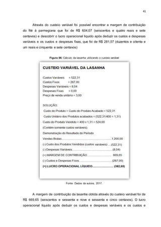 41
Através do custeio variável foi possível encontrar a margem de contribuição
do filé à parmegiana que foi de R$ 604,07 (seiscentos e quatro reais e sete
centavos) e descobrir o lucro operacional liquido após deduzir os custos e despesas
variáveis e os custos e despesas fixas, que foi de R$ 281,57 (duzentos e oitenta e
um reais e cinquenta e sete centavos)
Figura 06: Cálculo da lasanha utilizando o custeio variável
Fonte: Dados da autora, 2017.
A margem de contribuição da lasanha obtida através do custeio variável foi de
R$ 669,65 (seiscentos e sessenta e nove e sessenta e cinco centavos). O lucro
operacional liquido após deduzir os custos e despesas variáveis e os custos e
 