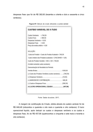 42
despesas fixas que foi de R$ 382,65 (trezentos e oitenta e dois e sessenta e cinco
centavos).
Figura 07: Cálculo do x-tudo utilizando o custeio variável
Fonte: Dados da autora, 2017.
A margem de contribuição do X-tudo, obtida através do custeio variável, foi de
R$ 848,48 (oitocentos e quarenta e oito reais e quarenta e oito centavos). O lucro
operacional liquido, após deduzir os custos e despesas variáveis e os custos e
despesas fixas, foi de R$ 457,98 (quatrocentos e cinquenta e sete reais e noventa e
oito centavos).
 