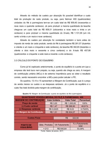 44
Através do método de custeio por absorção foi possível identificar o custo
total da produção de cada produto, ou seja, para fabricar 400 (quatrocentas)
unidades do filé à parmegiana tem-se um custo total de R$ 909,40 (novecentos e
nove reais e quarenta centavos). Já para produzir a mesma quantidade de lasanha
chega-se um custo total de R$ 809,31 (oitocentos e nove reais e trinta e um
centavos) e para produzir a mesma quantidade do X-tudo, R$ 1.131,09 (um mil,
cento e trinta e um reais e nove centavos).
Através do custeio por absorção foi constatado também o lucro antes do
imposto de renda de cada produto, sendo do filé à parmegiana R$ 281,57 (duzentos
e oitenta e um reais e cinquenta e sete centavos), da lasanha R$ 382,65 (trezentos e
oitenta e dois reais e sessenta e cinco centavos) e do X-tudo R$ 457,98
(quatrocentos e cinquenta e sete reais e noventa e oito centavos).
3.3 CÁLCULO DO PONTO DE EQUILÍBRIO
Como já foi explicado anteriormente, o ponto de equilíbrio é o ponto em que a
empresa não terá lucro nem prejuízo, ou seja, quando ela chega ao zero. A margem
de contribuição unitária (MCu) é de extrema importância para se obter o resultado
correto, sendo necessário encontrar a MCu para poder calcular o PE.
Os quadros, 13,14 e 15 apresentam a Margem de Contribuição, que é o preço
de venda menos os custos e as despesas variáveis. Já o ponto de equilíbrio é o
custo fixo total dividido pela margem de contribuição.
Quadro 13: Margem de Contribuição e ponto de equilíbrio do filé à parmegiana.
QUANTIDADE VENDIDA MENSAL DO FILÉ À PARMEGIANA: 400
MARGEM DE CONTRIBUIÇÃO Valor Unitário Valor Total Percentual
Preço de venda R$ 3,00 R$ 1.200,00 100%
(-) Custo variável R$ 1,47 R$ 586,90 48,91%
(-) Despesas variáveis R$ 0,0225 R$ 9,03 0,7525%
(=) Margem de Contribuição R$ 1,51 R$ 604,07 50,34%
Custos Fixos R$ 322,50
PONTO DE
EQUILÍBRIO
Qtda. Produtos Vlr Faturamento
% x Faturamento
total
≈ 213 R$ 640,64 53,39%
Fonte: Dados da autora, 2017.
 
