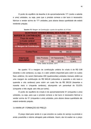 46
O ponto de equilíbrio da lasanha é de aproximadamente 171 (cento e setenta
e uma) unidades, ou seja, para que o produto comece a dar lucro é necessário
fabricar e vender acima de 171 unidades, pois abaixo dessa quantidade ele estará
rendendo prejuízo.
Quadro 15: Margem de Contribuição e ponto de equilíbrio do X-Tudo.
QUANTIDADE VENDIDA MENSAL DO X-TUDO: 400
MARGEM DE CONTRIBUIÇÃO Vlr Unitário Valor Total Percentual
Preço de venda R$ 4,00 R$ 1.600,00 100%
(-) Custo variável R$ 1,85 R$ 740,59 46,30%
(-) Despesas variáveis R$ 0,027 R$ 10,93 0,68%
(=) Margem de Contribuição R$ 0,98 R$ 848,48 53,03%
Custos Fixos R$ 390,50
PONTO DE
EQUILÍBRIO
Qtda Produtos Vlr Faturamento
% x Faturamento
total
≈ 51 R$ 207,08 12,94%
Fonte: Dados da autora, 2017.
No quadro 15 a margem de contribuição unitária do x-tudo é de R$ 0,98
(noventa e oito centavos), ou seja, é o valor unitário disponível para cobrir os custos
fixos unitários; Ao serem fabricadas 400 (quatrocentas) unidades mensais obtêm-se
uma margem de contribuição de R$ 848,48 (oitocentos e quarenta e oito reais e
quarenta e oito centavos) para cobrir um custo fixo de R$ 390,50 (trezentos e
noventa reais e cinquenta centavos), alcançando um percentual de 53,03%
(cinquenta e três vírgula zero três por cento).
O ponto de equilíbrio do x-tudo é de aproximadamente 51 (cinquenta e uma)
unidades, ou seja, para que o produto comece a dar lucro é necessário fabricar e
vender acima de 51 (cinquenta e uma) unidades, pois abaixo dessa quantidade ele
estará rendendo prejuízo.
3.4 MARK-UP: FORMAÇÃO DE PREÇO
O preço ideal para venda é o que encobre os custos do serviço ou produto e
ainda possibilita o retorno almejado pela entidade. Assim, ela irá avaliar se o preço
 