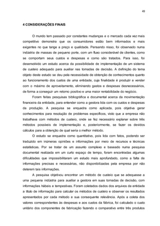 49
4 CONSIDERAÇÕES FINAIS
O mundo tem passado por constantes mudanças e o mercado cada vez mais
competitivo demonstra que os consumidores estão bem informados e mais
exigentes no que tange a preço e qualidade. Pensando nisso, foi observado numa
indústria de massas de pequeno porte, com um fluxo considerável de clientes, como
se comportam seus custos e despesas e como são tratados. Para isso, foi
desenvolvido um estudo acerca da possibilidade de implementação de um sistema
de custeio adequado para auxiliar nas tomadas de decisão. A definição do tema
objeto deste estudo se deu pela necessidade de obtenção de conhecimentos quanto
ao funcionamento dos custos de uma entidade, cuja finalidade é produzir e vender
com o máximo de aproveitamento, eliminando gastos e despesas desnecessários,
de forma a conseguir um retorno positivo e uma maior rentabilidade do negócio.
Foram feitas pesquisas bibliográfica e documental acerca da movimentação
financeira da entidade, para entender como a gestora lida com os custos e despesas
da produção. A pesquisa se enquadra como aplicada, pois objetiva gerar
conhecimentos para resolução de problemas específicos, visto que a empresa não
trabalhava com métodos de custeio, onde se fez necessário explanar sobre três
métodos possíveis de implementação e, posteriormente, se fazer os devidos
cálculos para a obtenção de qual seria o melhor método.
O estudo se enquadra como quantitativo, pois lida com fatos, podendo ser
traduzido em inúmeras opiniões e informações por meio de recursos e técnicas
estatísticas. Por se tratar de um assunto complexo e baseado numa pesquisa
documental realizada em um curto espaço de tempo, foram encontradas algumas
dificuldades que impossibilitaram um estudo mais aprofundado, como a falta de
informações precisas e necessárias, não disponibilizadas pela empresa por não
deterem tais informações.
A pesquisa objetivou encontrar um método de custeio que se adequasse a
uma pequena indústria para auxiliar a gestora em suas tomadas de decisão, com
informações hábeis e tempestivas. Foram coletados dados dos arquivos da entidade
a título de informação para calcular os métodos de custeio e observar os resultados
apresentados por cada método e sua consequente relevância. Após a coleta dos
valores correspondentes às despesas e aos custos da fábrica, foi calculado o custo
unitário dos componentes de fabricação fazendo o comparativo entre três produtos
 