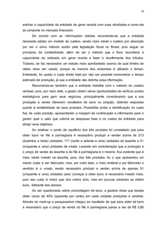 51
estimar a capacidade da entidade de gerar receita com suas atividades e como ela
se comporta no mercado financeiro.
De acordo com as informações obtidas recomenda-se que a entidade
necessita adotar um modelo de custeio, sendo mais viável o custeio por absorção
por ser o único método aceito pela legislação fiscal no Brasil, pois segue os
princípios da contabilidade, além de ser o método que o fisco reconhece a
capacidade da entidade em gerar receita e fazer o recolhimento dos tributos.
Todavia, se faz necessário um estudo mais aprofundado acerca de qual diretriz de
rateio deve ser usada, porque na maioria das empresas é utilizado o tempo.
Entretanto, foi usado o custo direto total por não ser possível cronometrar o tempo
estimado de produção, já que a entidade não detinha essa informação.
Recomenda-se também que a entidade trabalhe com o método do custeio
variável, pois, por meio dele, o gestor obtém várias oportunidades de verificar pontos
estratégicos para gerir seus negócios, principalmente considerando que a sua
produção e venda oferecem resultados de lucro ou prejuízo, obtendo respostas
quanto à rentabilidade de seus produtos. Possibilita ainda a identificação do custo
fixo de cada produto, apresentando a margem de contribuição e informando para o
gestor qual o valor que cobrirá as despesas fixas e os custos da entidade para
atingir seus objetivos.
Ao analisar o ponto de equilíbrio dos três produtos foi constatado que para
obter lucro no filé à parmegiana é necessário produzir e vender acima de 213
(duzentos e treze) unidades, 171 (cento e setenta e uma) unidades de lasanha e 51
(cinquenta e uma) unidades de x-tudo. Levando em consideração que a produção e
o preço de venda da lasanha e do filé à parmegiana é o mesmo, fica evidente que é
mais viável investir na lasanha, pois, dos três produtos, foi o que apresentou um
menor custo a ser fabricado, mas, por outro lado, o mais rentável a ser fabricado e
vendido é o x-tudo, sendo necessário produzir e vender acima de apenas 51
(cinquenta e uma) unidades para começar a obter lucro, é necessário investir mais,
pois seu custo é maior que dos outros dois, mas em poucas unidades se obtém
lucro, diferente dos demais.
Ao ser questionada sobre porcentagem de lucro, a gestora disse que deseja
obter cerca de 40% (quarenta por cento) em cada unidade produzida e vendida.
Através do mark-up a pesquisadora chegou ao resultado de que para obter tal lucro
é necessário que o preço de venda do filé à parmegiana passe a ser de R$ 3,86
 