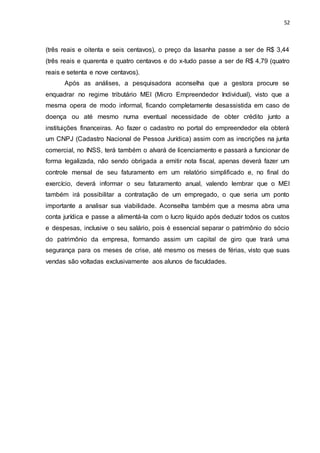 52
(três reais e oitenta e seis centavos), o preço da lasanha passe a ser de R$ 3,44
(três reais e quarenta e quatro centavos e do x-tudo passe a ser de R$ 4,79 (quatro
reais e setenta e nove centavos).
Após as análises, a pesquisadora aconselha que a gestora procure se
enquadrar no regime tributário MEI (Micro Empreendedor Individual), visto que a
mesma opera de modo informal, ficando completamente desassistida em caso de
doença ou até mesmo numa eventual necessidade de obter crédito junto a
instituições financeiras. Ao fazer o cadastro no portal do empreendedor ela obterá
um CNPJ (Cadastro Nacional de Pessoa Jurídica) assim com as inscrições na junta
comercial, no INSS, terá também o alvará de licenciamento e passará a funcionar de
forma legalizada, não sendo obrigada a emitir nota fiscal, apenas deverá fazer um
controle mensal de seu faturamento em um relatório simplificado e, no final do
exercício, deverá informar o seu faturamento anual, valendo lembrar que o MEI
também irá possibilitar a contratação de um empregado, o que seria um ponto
importante a analisar sua viabilidade. Aconselha também que a mesma abra uma
conta jurídica e passe a alimentá-la com o lucro líquido após deduzir todos os custos
e despesas, inclusive o seu salário, pois é essencial separar o patrimônio do sócio
do patrimônio da empresa, formando assim um capital de giro que trará uma
segurança para os meses de crise, até mesmo os meses de férias, visto que suas
vendas são voltadas exclusivamente aos alunos de faculdades.
 