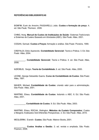 53
REFERÊNCIAS BIBLIOGRÁFICAS
BOMFIM, Eunir de Amorim; PASSARELLI, João. Custos e formação de preço. 4.
ed. São Paulo: Thomson, 2006.
CHING, Hong. Manual de Custos de Instituições de Saúde: Sistemas Tradicionais
e Sistemas de Custeio Baseado em Atividades (ABC). São Paulo: Atlas, 2001.
COGAN, Samuel. Custos e Preços: formação e análise. São Paulo: Pioneira, 1999.
CREPALDI, Silvio Aparecido. Contabilidade Gerencial: Teoria e Prática. 3. Ed. São
Paulo: Atlas, 2004.
__________. Contabilidade Gerencial: Teoria e Prática. 4. ed. São Paulo: Atlas,
2006.
IUDÍCIBUS, Sergio. Teoria da Contabilidade. 6. ed. São Paulo: Atlas, 2000.
LEONE, George Sebastião Guerra. Curso de Contabilidade de Custos. São Paulo:
Atlas, 1997.
MAHER, Michael. Contabilidade de Custos: criando valor para a administração.
São Paulo: Atlas, 2001.
MARTINS, Eliseu. Contabilidade de Custos: Incluindo o ABC. 8. Ed. São Paulo:
Atlas, 2001.
__________. Contabilidade de Custos. 9. Ed. São Paulo: Atlas, 2003.
MARTINS, Eliseu; ROCHA, Welington. Métodos de Custeio Comparados: Custos
e Margens Analisados Sob Diferentes Perspectivas. 2. Ed. São Paulo: Atlas, 2010.
MEGLIORINI, Evandir. Custos. São Paulo: Makron Books, 2001.
__________. Custos Analise e Gestão. 2. ed. revista e ampliada. São Paulo:
Pearson, 2006.
 