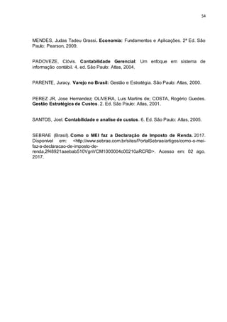 54
MENDES, Judas Tadeu Grassi. Economia: Fundamentos e Aplicações. 2ª Ed. São
Paulo: Pearson, 2009.
PADOVEZE, Clóvis. Contabilidade Gerencial: Um enfoque em sistema de
informação contábil. 4. ed. São Paulo: Atlas, 2004.
PARENTE, Juracy. Varejo no Brasil: Gestão e Estratégia. São Paulo: Atlas, 2000.
PEREZ JR, Jose Hernandez; OLIVEIRA, Luis Martins de; COSTA, Rogério Guedes.
Gestão Estratégica de Custos. 2. Ed. São Paulo: Atlas, 2001.
SANTOS, Joel. Contabilidade e analise de custos. 6. Ed. São Paulo: Atlas, 2005.
SEBRAE (Brasil). Como o MEI faz a Declaração de Imposto de Renda. 2017.
Disponível em: <http://www.sebrae.com.br/sites/PortalSebrae/artigos/como-o-mei-
faz-a-declaracao-de-imposto-de-
renda,2f48921aaebab510VgnVCM1000004c00210aRCRD>. Acesso em: 02 ago.
2017.
 