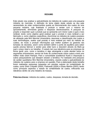RESUMO
Este estudo visa analisar a aplicabilidade de métodos de custeio para uma pequena
indústria de marmitas. A definição do tema objeto deste estudo se deu pela
necessidade de obter conhecimentos quanto ao funcionamento dos custos de uma
pequena indústria, cuja finalidade é produzir e vender com o máximo de
aproveitamento, eliminando gastos e despesas desnecessários. A pesquisa se
propõe a responder qual o produto que se apresenta com menor custo e qual o mais
rentável, tendo como objetivo geral analisar qual o produto é mais rentável a ser
fabricado e, como objetivos específicos, discriminar os métodos de custeio possíveis
de utilização pela Mini Marmita Universitária, descrever a classificação dos custos e
suas terminologias, avaliar qual produto é mais rentável por meio do método de
custeio, de modo a produzir informações que melhor auxiliem os gestores nas
tomadas de decisões, assim como também definir o ponto de equilíbrio para saber
quanto precisa fabricar e vender para obter lucro e descobrir através do Mark-up
qual o preço ideal a se trabalhar. O estudo tem sua relevância para as empresas de
forma geral, pois, como a temática é algo abrangente e pode atender todos os
segmentos empresariais, servirá de fonte de conhecimento sobre custos e trará uma
melhor visão sobre finanças. Para a comunidade acadêmica ficará à disposição a
outros pesquisadores que desejem estudar a temática. Foi realizada uma pesquisa
de caráter quantitativo Mini Marmita Universitária, visando avaliar a aplicabilidade de
métodos de custeios para a empresa em questão. Para a elaboração deste trabalho
foram realizadas pesquisas baseadas em grandes autores da contabilidade de
custos, como Silvio Crepaldi (2004), Padoveze (2004) e Elizeu Martins (2003), tendo
como principais aspectos o estudo da contabilidade de custos, enfocando sua
relevância dentro de uma indústria de massas.
Palavras-chaves: métodos de custeio, custos, despesas, tomada de decisão.
 