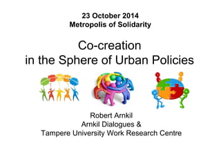 23 October 2014 
Metropolis of Solidarity 
Co-creation 
in the Sphere of Urban Policies 
Robert Arnkil 
Arnkil Dialogues & 
Tampere University Work Research Centre 
 
