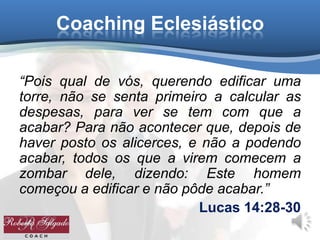 Coaching Eclesiástico
“Pois qual de vós, querendo edificar uma
torre, não se senta primeiro a calcular as
despesas, para ver se tem com que a
acabar? Para não acontecer que, depois de
haver posto os alicerces, e não a podendo
acabar, todos os que a virem comecem a
zombar dele, dizendo: Este homem
começou a edificar e não pôde acabar.”
Lucas 14:28-30
 
