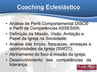 Coaching Eclesiástico
• Análise de Perfil Comportamental DISC®
e Perfil de Competências ASSESS®;
• Definição da Missão, Visão, Ambição e
Papel da Igreja na Sociedade;
• Análise das forças, fraquezas, ameaças e
oportunidades da Igreja (SWOT);
• Alinhamento do foco à missão da igreja;
• Desenvolvimento das competências da
liderança.
 