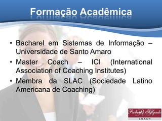 Formação Acadêmica
• Bacharel em Sistemas de Informação –
Universidade de Santo Amaro
• Master Coach – ICI (International
Association of Coaching Institutes)
• Membra da SLAC (Sociedade Latino
Americana de Coaching)
 