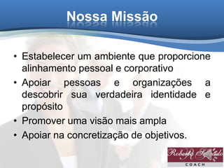 Nossa Missão
• Estabelecer um ambiente que proporcione
alinhamento pessoal e corporativo
• Apoiar pessoas e organizações a
descobrir sua verdadeira identidade e
propósito
• Promover uma visão mais ampla
• Apoiar na concretização de objetivos.
 