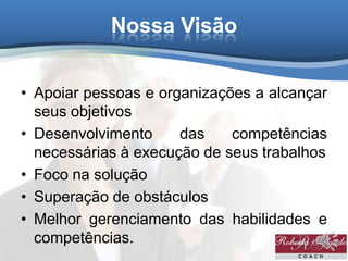 Nossa Visão
• Apoiar pessoas e organizações a alcançar
seus objetivos
• Desenvolvimento das competências
necessárias à execução de seus trabalhos
• Foco na solução
• Superação de obstáculos
• Melhor gerenciamento das habilidades e
competências.
 
