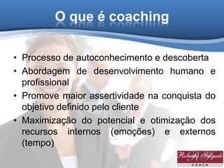 O que é coaching
• Processo de autoconhecimento e descoberta
• Abordagem de desenvolvimento humano e
profissional
• Promove maior assertividade na conquista do
objetivo definido pelo cliente
• Maximização do potencial e otimização dos
recursos internos (emoções) e externos
(tempo)
 