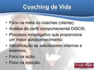 Coaching de Vida
• Foco na meta do coachee (cliente);
• Análise do perfil comportamental DISC®;
• Processo investigativo que proporciona
um maior autoconhecimento;
• Identificação de sabotadores internos e
externos;
• Foco na ação;
• Foco na solução.
 