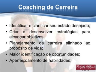 Coaching de Carreira
• Identificar e clarificar seu estado desejado;
• Criar e desenvolver estratégias para
alcançar objetivos;
• Planejamento da carreira alinhado ao
propósito de vida;
• Maior identificação de oportunidades;
• Aperfeiçoamento de habilidades;
 