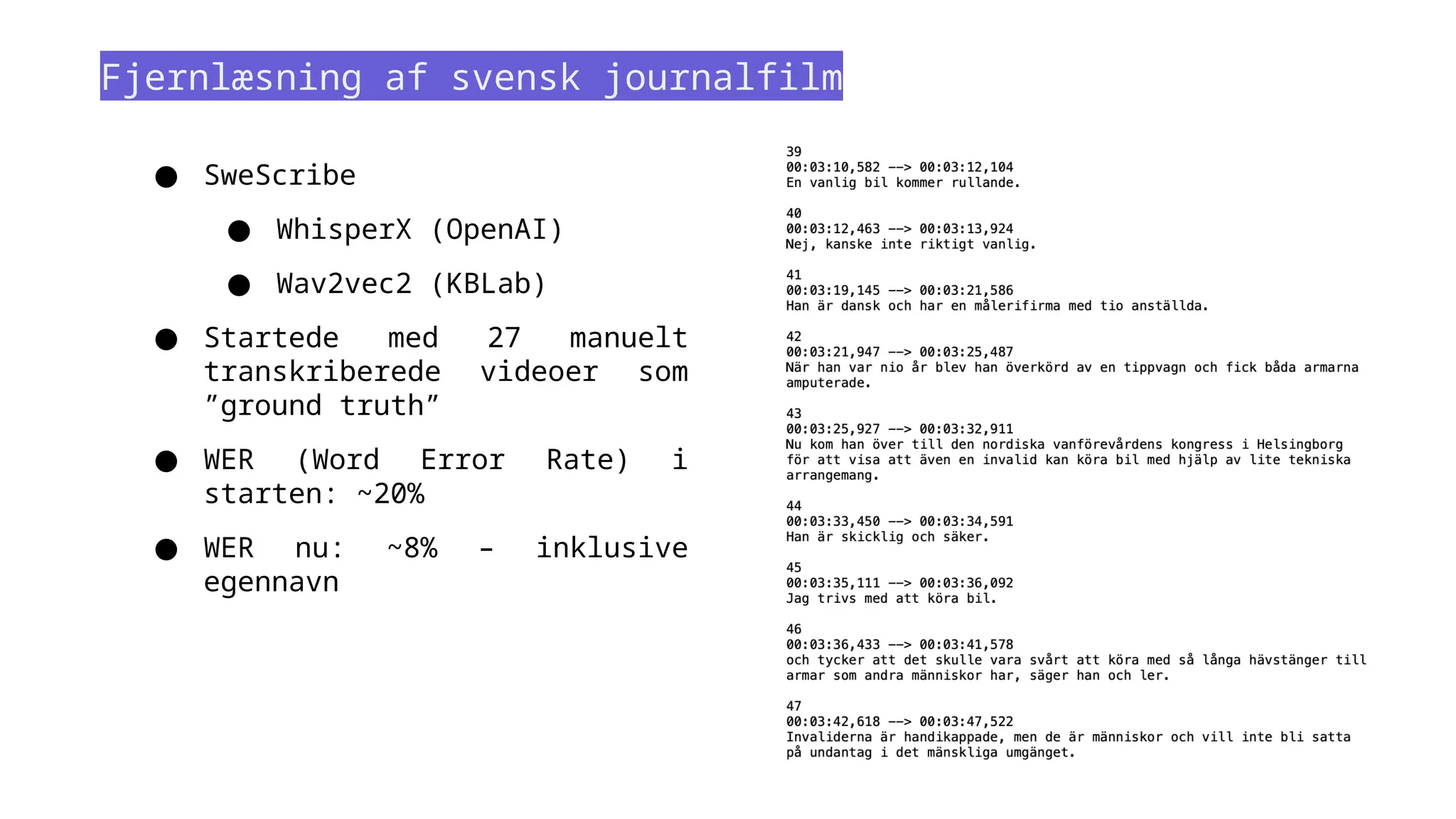 Fjernlæsning af svensk journalfilm
● SweScribe
● WhisperX (OpenAI)
● Wav2vec2 (KBLab)
● Startede med 27 manuelt
transkriberede videoer som
”ground truth”
● WER (Word Error Rate) i
starten: ~20%
● WER nu: ~8% – inklusive
egennavn
 