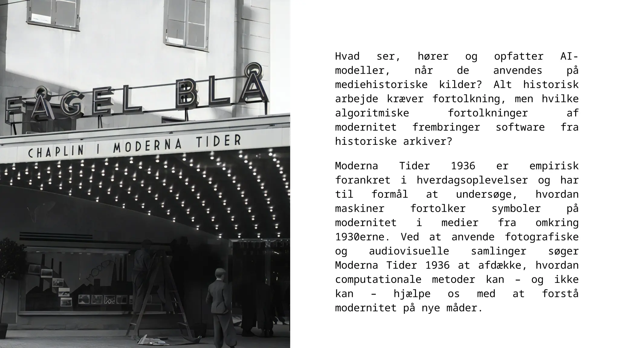 Hvad ser, hører og opfatter AI-
modeller, når de anvendes på
mediehistoriske kilder? Alt historisk
arbejde kræver fortolkning, men hvilke
algoritmiske fortolkninger af
modernitet frembringer software fra
historiske arkiver?
Moderna Tider 1936 er empirisk
forankret i hverdagsoplevelser og har
til formål at undersøge, hvordan
maskiner fortolker symboler på
modernitet i medier fra omkring
1930erne. Ved at anvende fotografiske
og audiovisuelle samlinger søger
Moderna Tider 1936 at afdække, hvordan
computationale metoder kan – og ikke
kan – hjælpe os med at forstå
modernitet på nye måder.
 