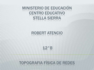 MINISTERIO DE EDUCACIÓN
    CENTRO EDUCATIVO
      STELLA SIERRA


     ROBERT ATENCIO


          12°B


TOPOGRAFIA FÍSICA DE REDES
 