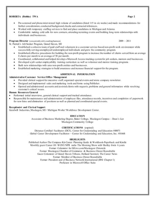 ROBERTA (Bobbie) TWA Page 2
 Pre-screened and phone interviewed high volume of candidates (hired 115 in six weeks) and made recommendations for
further consideration,conducted background checks and contacted references.
 Worked with temporary staffing services to find and place candidates in Michigan and Arizona.
 Comfortable making cold calls for new contacts,attending recruiting events and building long-term relationships with
individuals and businesses.
Program Director (concurrentlywith coachingbusiness) 2009 – 2011
St. Patrick’s Job Seeker Program, Grand Haven, MI
 Established a cohesive team of paid staff and volunteers in a customer service-based non-profit work environment while
successfully serving unemployed/underemployed individuals and grew the community program.
 Established effective procedures for building the non-profit program to increase the number of clients served from an average
8 clients per month to an average of 58 per month.
 Coordinated, collaborated and helped develop a Microsoft Access tracking systemfor job seekers, mentors and businesses.
 Developed a job seeker employability training curriculum as well as volunteer and mentor training programs .
 Built new relationships with area non-profit entities and businesses.
 Established marketing strategies to build awareness and increase financial support for the program.
ADDITIONAL INFORMATION
Administrative/Customer Service/Office Management
 Provided clerical support for executive staff, organized special events and wrote company newsletter.
 Designed and implemented sales and marketing tools and forms using Publisher.
 Opened and administered accounts and assisted clients with requests,problems and general information while resolving
customer’s critical issues.
Human Resources/General
 Performed initial interviews, general clerical support and tracked attendance.
 Responsible for maintenance and administration of employee files, attendance records, incentives and completion of paperwork
for new hires and elimination of positions as well as planned and coordinated special events.
Receptionist and Clerical Support
Goodwill Industries,Muskegon,MI / Michigan Works! Workforce Development Center.
EDUCATION
Associate of Business Marketing Degree, Baker College, Muskegon Campus – Dean’s List
Muskegon Community College
CERTIFICATIONS (expired)
Distance Certified Facilitator (DCF), Center for Credentialing and Education #00071
Global Career Development Facilitator – Center for Credentialing and Education, Inc. #01668
HIGHLIGHTS
Published Author-The Compass Kit-Career Planning Guide & Workbook-Paperback and Kindle
Monthly guest Career 101 WGVU/NPR radio The Morning Show with Shelley Irwin 6 years
Former Columnist for MLive.com/Muskegon Chronicle
Former Muskegon Chamber of Commerce & Business Owner Roundtable
Guest Columnist of Grand Haven Tribune, Holland Sentinel, The Career News
Former Member of Business Owner Roundtable
Former President and of Business Network International (BNI Chapter 1)
Proficient in Microsoft Office Suite
 