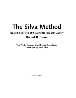 The Silva Method
Tapping the Secrets of the Mind for Total Self-Mastery

                Robert B. Stone

      The World-Famous Mind Power Techniques
               Developed by José Silva




                     © 1991, José Silva
 