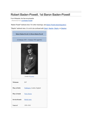 Robert Baden-Powell, 1st Baron Baden-Powell
From Wikipedia, the free encyclopedia
 (Redirected from Lord Baden Powell)


"Baden Powell" redirects here. For other meanings, see Baden Powell (disambiguation).

"Stephe" redirects here. It is not to be confused with Steph, Stephie, Stephy, or Stephen.


        Robert Baden-Powell, 1st Baron Baden-Powell



          22 February 1857 – 8 January 1941 (aged 83)




                       Founder of Scouting




  Nickname            B-P



  Place of birth      Paddington, London, England



  Place of death      Nyeri, Kenya



  Service/branch      British Army



  Years of            1876–1910
 