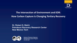 Society of Petroleum Engineers
Distinguished Lecturer Program
www.spe.org/dl
1
Dr. Robert S. Balch
Petroleum Recovery Research Center
New Mexico Tech
The Intersection of Environment and EOR:
How Carbon Capture is Changing Tertiary Recovery
 
