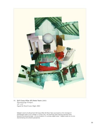 99
95. Still Crazy After All these Years (2003)
Photomontage (Unique)
18” x 16”
Signed & Dated Lower Right 2002
Ballagh’s recent oil self-portrait Still Crazy After All These Years was based on this montage of
photographs taken at his cottage in County Cork. The painting’s awe-inspiring overview arose
because the photomontage – an accumulation of curiously angled vistas – helped create an at once
disorientating and coherent perspective.
 