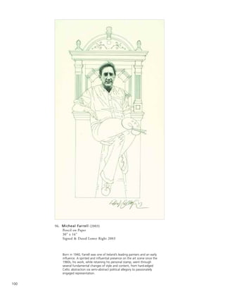 100
96. Micheal Farrell (2003)
Pencil on Paper
30” x 16”
Signed & Dated Lower Right 2003
Born in 1940, Farrell was one of Ireland’s leading painters and an early
influence. A spirited and influential presence on the art scene since the
1960s, his work, while retaining his personal stamp, went through
several fundamental changes of style and content, from hard-edged
Celtic abstraction via semi-abstract political allegory to passionately
engaged representation.
 