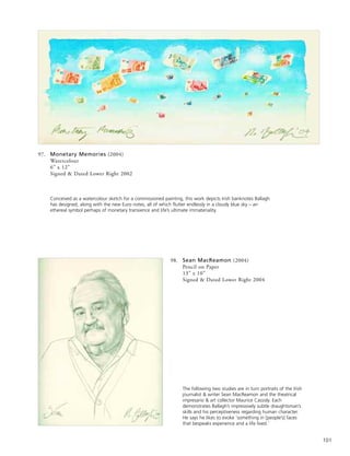 101
97. Monetary Memories (2004)
Watercolour
6” x 12”
Signed & Dated Lower Right 2002
Conceived as a watercolour sketch for a commissioned painting, this work depicts Irish banknotes Ballagh
has designed, along with the new Euro notes, all of which flutter endlessly in a cloudy blue sky – an
ethereal symbol perhaps of monetary transience and life’s ultimate immateriality.
98. Sean MacReamon (2004)
Pencil on Paper
13” x 10”
Signed & Dated Lower Right 2004
The following two studies are in turn portraits of the Irish
journalist & writer Sean MacReamon and the theatrical
impresario & art collector Maurice Cassidy. Each
demonstrates Ballagh’s impressively subtle draughtsman’s
skills and his perceptiveness regarding human character.
He says he likes to evoke ‘something in [people’s] faces
that bespeaks experience and a life lived.’
 