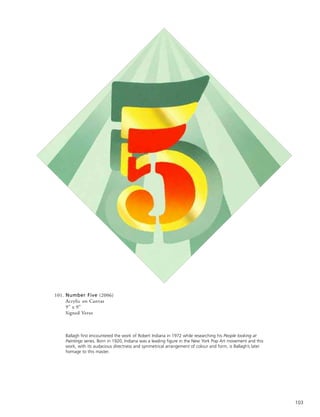 103
101. Number Five (2006)
Acrylic on Canvas
9” x 9”
Signed Verso
Ballagh first encountered the work of Robert Indiana in 1972 while researching his People looking at
Paintings series. Born in 1920, Indiana was a leading figure in the New York Pop Art movement and this
work, with its audacious directness and symmetrical arrangement of colour and form, is Ballagh’s later
homage to this master.
 