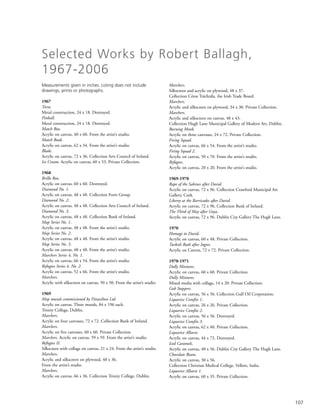 107
Measurements given in inches. Listing does not include
drawings, prints or photographs.
1967
Torso.
Metal construction, 24 x 18. Destroyed.
Pinball.
Metal construction, 24 x 18. Destroyed.
Match Box.
Acrylic on canvas, 40 x 60. From the artist’s studio.
Match Book.
Acrylic on canvas, 62 x 34. From the artist’s studio.
Blade.
Acrylic on canvas, 72 x 36. Collection Arts Council of Ireland.
Ice Cream. Acrylic on canvas, 60 x 53. Private Collection.
1968
Brillo Box.
Acrylic on canvas, 60 x 60. Destroyed.
Diamond No. 1.
Acrylic on canvas, 48 x 48. Collection Forte Group.
Diamond No. 2.
Acrylic on canvas, 48 x 48. Collection Arts Council of Ireland.
Diamond No. 3.
Acrylic on canvas, 48 x 48. Collection Bank of Ireland.
Map Series No. 1.
Acrylic on canvas, 48 x 48. From the artist’s studio.
Map Series No. 2.
Acrylic on canvas, 48 x 48. From the artist’s studio.
Map Series No. 3.
Acrylic on canvas, 48 x 48. From the artist’s studio.
Marchers Series 4, No. 1.
Acrylic on canvas, 66 x 54. From the artist’s studio.
Refugees Series 4, No. 2.
Acrylic on canvas, 52 x 66. From the artist’s studio.
Marchers.
Acrylic with silkscreen on canvas, 50 x 50. From the artist’s studio.
1969
Map murals commissioned by Fitzwilton Ltd.
Acrylic on canvas. Three murals, 84 x 196 each.
Trinity College, Dublin.
Marchers.
Acrylic on four canvases, 72 x 72. Collection Bank of Ireland.
Marchers.
Acrylic on five canvases, 60 x 60. Private Collection.
Marchers. Acrylic on canvas, 59 x 59. From the artist’s studio.
Refugees II.
Silkscreen with collage on canvas, 21 x 24. From the artist’s studio.
Marchers.
Acrylic and silkscreen on plywood, 48 x 36.
From the artist’s studio.
Marchers.
Acrylic on canvas, 66 x 36. Collection Trinity College, Dublin.
Marchers.
Silkscreen and acrylic on plywood, 48 x 37.
Collection Córas Tráchtála, the Irish Trade Board.
Marchers.
Acrylic and silkscreen on plywood, 34 x 30. Private Collection.
Marchers.
Acrylic and silkscreen on canvas, 48 x 43.
Collection Hugh Lane Municipal Gallery of Modern Art, Dublin.
Burning Monk.
Acrylic on three canvases, 24 x 72. Private Collection.
Firing Squad.
Acrylic on canvas, 66 x 54. From the artist’s studio.
Firing Squad 2.
Acrylic on canvas, 50 x 70. From the artist’s studio.
Refugees.
Acrylic on canvas, 20 x 20. From the artist’s studio.
1969-1970
Rape of the Sabines after David.
Acrylic on canvas, 72 x 96. Collection Crawford Municipal Art
Gallery, Cork.
Liberty at the Barricades after David.
Acrylic on canvas, 72 x 96. Collection Bank of Ireland.
The Third of May after Goya.
Acrylic on canvas, 72 x 96. Dublin City Gallery The Hugh Lane.
1970
Homage to David.
Acrylic on canvas, 60 x 48. Private Collection.
Turkish Bath after Ingres.
Acrylic on Canvas, 72 x 72. Private Collection.
1970-1971
Dolly Mixtures.
Acrylic on canvas, 60 x 60. Private Collection.
Dolly Mixtures.
Mixed media with collage, 14 x 20. Private Collection.
Gob Stoppers.
Acrylic on canvas, 56 x 56. Collection Gulf Oil Corporation.
Liquorice Comfits 1.
Acrylic on canvas, 26 x 26. Private Collection.
Liquorice Comfits 2.
Acrylic on canvas, 56 x 56. Destroyed.
Liquorice Comfits 3.
Acrylic on canvas, 62 x 40. Private Collection.
Liquorice Allsorts.
Acrylic on canvas, 44 x 72. Destroyed.
Iced Caramels.
Acrylic on canvas, 40 x 56. Dublin City Gallery The Hugh Lane.
Chocolate Beans.
Acrylic on canvas, 30 x 56.
Collection Christian Medical College, Vellore, India.
Liquorice Allsorts 1.
Acrylic on canvas, 60 x 35. Private Collection.
Selected Works by Robert Ballagh,
1967-2006
 