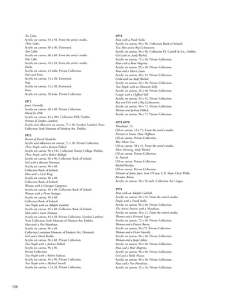 108
Tea Cakes.
Acrylic on canvas, 54 x 54. From the artist’s studio.
Three Cakes.
Acrylic on canvas, 60 x 36. Destroyed.
Two Cakes.
Acrylic on canvas, 60 x 60. From the artist’s studio.
One Cake.
Acrylic on canvas, 18 x 18. From the artist’s studio.
Ducks.
Acrylic on canvas, 42 wide. Private Collection.
Deer and Faun.
Acrylic on canvas, 52 x 38. Destroyed.
Stag.
Acrylic on canvas, 52 x 38. Destroyed.
Faun.
Acrylic on canvas, 20 wide. Private Collection.
1971
James Connolly.
Acrylic on canvas, 60 x 40. Private Collection.
Mural for ESB.
Acrylic on canvas, 84 x 204. Collection ESB, Dublin.
Portrait of Gordon Lambert.
Acrylic and silkscreen on canvas, 72 x 36. Gordon Lambert Trust
Collection, Irish Museum of Modern Art, Dublin.
1972
Portait of David Hendriks.
Acrylic and silkscreen on canvas, 72 x 36. Private Collection.
Three People with a Jackson Pollock.
Acrylic on canvas, 96 x 144. Collection Trinity College, Dublin.
Three People with a Robert Ballagh.
Acrylic on canvas, 96 x 96. Collection Bank of Ireland.
Girl with a Barnett Newman.
Acrylic on canvas, 96 x 48.
Collection Bank of Ireland.
Man with a Cecil King.
Acrylic on canvas, 96 x 48.
Collection Bank of Ireland.
Woman with a Giuseppe Capogrossi.
Acrylic on canvas, 96 x 48. Collection Bank of Ireland.
Woman with a Pierre Soulages.
Acrylic on canvas, 96 x 48.
Collection Bank of Ireland.
Two People with an Adolphe Gottlieb.
Acrylic on canvas, 96 x 48. Collection Bank of Ireland.
Man with a Lucio Fontana.
Acrylic on canvas, 84 x 28. Private Collection. Gordon Lambert
Trust Collection, Irish Museum of Modern Art, Dublin.
Man with a Piet Mondrian.
Acrylic on canvas, 96 x 48.
Collection Louisiana Museum of Modern Art, Denmark.
Girl and a Mark Rothko.
Acrylic on canvas, 96 x 48. Private Collection.
Two People with a Jackson Pollock.
Acrylic on canvas, 96 x 96.
Private Collection.
Two People with a Robert Indiana.
Acrylic on canvas, 96 x 96. Private Collection.
Two People with a Micheal Farrell.
Acrylic on canvas, 12 x 24. Private Collection.
1973
Man with a Frank Stella.
Acrylic on canvas, 96 x 96. Collection Bank of Ireland.
Two Men and a Roy Lichtenstein.
Acrylic on canvas, 96 x 96. Collection P.J. Carroll & Co., Dublin.
Girl with an Andy Warhol.
Acrylic on canvas, 72 x 48. Private Collection.
Man with a René Magritte.
Acrylic on canvas, 92 x 48. Private Collection.
Man and a Morris Louis.
Acrylic on canvas, 40 x 32. Private Collection.
Child with an Andy Warhol.
Acrylic on canvas, 32 x 40. Private Collection.
Two People with an Ellsworth Kelly.
Acrylic on canvas, 32 x 40. Private Collection.
Couple with a Clyfford Still.
Acrylic on canvas, 92 x 92. Private Collection.
Boy and Girl with a Roy Lichtenstein.
Acrylic on canvas, 96 x 72. Private Collection.
Woman and Jackson Pollock.
Acrylic on canvas, 96 x 72. Private Collection.
1973-1975
Winchester 73.
Oil on canvas, 12 x 72. From the artist’s studio.
Portrait in Green, Hans Hoffman.
Oil on canvas. Private Collection.
Blue Mona Lisa.
Oil on canvas, 38 x 21. From the artist’s studio.
Silver Painting, Andy Warhol.
Oil on canvas. Private Collection.
St. Patrick.
Oil on canvas. Private Collection.
Rachel/Marilyn.
Oil on canvas. Private Collection.
Portraits of James Joyce, Sean O’Casey, G.B. Shaw, Oscar Wilde,
Brendan Behan.
Acrylic on canvas, 36 x 36 each. Collection Aer Lingus.
1974
Man with an Adolphe Gottlieb.
Acrylic on canvas, 92 x 92. From the artist’s studio.
People with a Frank Stella.
Acrylic on canvas, 96 x 48. Private Collection.
The Artist’s Parents with a Mondrian.
Acrylic on canvas, 18 x 12. From the artist’s studio.
Woman and a Fernand Leger.
Acrylic on canvas, 72 x 48. Private Collection.
Woman and a Francis Bacon.
Acrylic on canvas, 96 x72. Private Collection.
Woman and a Victor Vasarely.
Acrylic on canvas, 96 x 48. Private Collection.
Woman and a Jasper Johns.
Acrylic on canvas, 96 x 48. Private Collection.
Man and a René Magritte.
Acrylic on canvas, 96 x 48. Private Collection.
Girl and a Pablo Picasso.
Acrylic on canvas, 96 x 48. Private Collection.
Man and a Piet Mondrian.
Acrylic on canvas, 32 x 16. Private Collection.
 