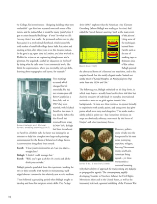 At College, his inventiveness - ‘designing buildings that were
outlandish’ - got him into repeated rows with some of his
tutors, and he realised that it would be many ‘years before I
got to create beautiful buildings - if ever!’ So what he calls
‘an easy choice’ was made - he jettisoned architecture to play
bass guitar in a professional showband, which toured the
avid market of rural Irish village dance halls. Lucrative and
exciting at first, after three years or so this became tedious.
So he gave it up, spent time in London, and then worked in
Dublin for a time as an engineering draughtsman and a
postman. He acquired a useful ‘art education on the hoof’
by doing what he calls some ‘crass commercial work, like
labels for supermarkets, where you inevitably pick up skills,
learning about typography and layout, for example.’
Two meetings
occurred which
changed his life
essentially. He had
met sixteen-year-old
Betty Carabini at a
beat club, and in
1967 they were
married, with Micheal
Farrell as best man. It
was shortly before this
that Farrell had
returned from a stay
in New York. Ballagh
had been introduced
to Farrell in a Dublin pub; the latter was looking for an
assistant to help him complete two large-scale paintings
commissioned for the Bank of Ireland on College Green.
A conversation along these lines ensued:
Farrell: ‘I hear you’re interested in art. Can you draw a
straight line?’
Ballagh: ‘I think I could manage that.’
Farrell: ‘Well, you’ve got a job for £5 a week and all the
drink you can take.’
Ballagh gained a good deal from the experience, working for
two or three months with Farrell on monumental, hard-
edged abstract canvases in the relatively new acrylic medium.
There followed a grounding period when Ballagh sought to
develop and hone his incipient artistic skills. The Package
Series (1967) explores what the American critic Clement
Greenberg (whom Ballagh was reading at the time) had
called the ‘literal flatness’ asserting ‘itself as the main event
of the picture’.
Using some of
the techniques
learned from
Farrell, such as
the use of
masking tape to
delineate areas
of flat colour,
Ballagh painted
the abstracted forms of a flattened out matchbox, and to his
surprise found that the starkly elegant results ‘looked not
unlike those of Gerald Murphy, an American proto-Pop
artist from the 1920s and 30s.’
The following year, Ballagh embarked on his Map Series, in
which map shapes - actually based on freeform ink blots but
elusively evocative of individual yet nameless international
territories - were set on grids against oceanic blue
backgrounds. He now sees these works as ‘an excuse formally
to experiment with acrylic paints, and using some day-glow
paints which were very mad altogether.’ The works made a
subtle political point too - that ‘sometimes divisions on
maps are absolutely arbitrary, man-made by the forces of
Empire’ and other reactionary forces.
However, politics
come vividly into the
foreground in his next
series portraying
marchers, refugees,
burning Vietnamese
monks and Latin
American firing
squads - yet these
works retain a
universal meaning
with their subtlety of approach far transcending any didactic
or propagandist agenda. The contemporary, rapidly
developing Troubles in Northern Ireland, the Civil Rights
Movements there and in the United States, as well as the
incessantly televised, agonised unfolding of the Vietnam War
10
Robert Ballagh with Micheal
Farrell, wedding morning (1967)
Match Box (1967)
Series 4 No. 3 Marchers (1969)
 