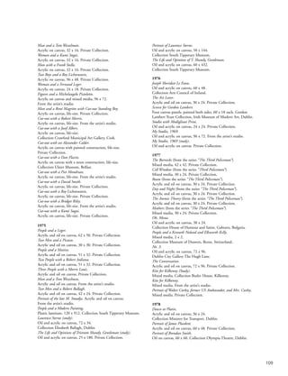 109
Man and a Tom Wesselman.
Acrylic on canvas, 32 x 16. Private Collection.
Woman and a Kumi Sugai.
Acrylic on canvas, 32 x 16. Private Collection.
Man with a Frank Stella.
Acrylic on canvas, 32 x 16. Private Collection.
Two Boys and a Roy Lichtenstein.
Acrylic on canvas, 96 x 48. Private Collection.
Woman and a Fernand Leger.
Acrylic on canvas, 24 x 18. Private Collection.
Figures and a Michelangelo Pistoletto.
Acrylic on canvas and mixed media, 96 x 72.
From the artist’s studio.
Man and a René Magritte with Cut-out Standing Boy.
Acrylic on canvas, life-size. Private Collection.
Cut-out with a Robert Morris.
Acrylic on canvas, life-size. From the artist’s studio.
Cut-out with a Josef Albers.
Acrylic on canvas, life-size.
Collection Crawford Municipal Art Gallery, Cork.
Cut-out with an Alexander Calder.
Acrylic on canvas with painted construction, life-size.
Private Collection.
Cut-out with a Dan Flavin.
Acrylic on canvas with a neon construction, life-size.
Collection Ulster Museum, Belfast.
Cut-out with a Piet Mondrian.
Acrylic on canvas, life-size. From the artist’s studio.
Cut-out with a David Smith.
Acrylic on canvas, life-size. Private Collection.
Cut-out with a Roy Lichstenstein.
Acrylic on canvas, life-size. Private Collection.
Cut-out with a Bridget Riley.
Acrylic on canvas, life-size. From the artist’s studio.
Cut-out with a Kumi Sugai.
Acrylic on canvas, life-size. Private Collection.
1975
People and a Leger.
Acrylic and oil on canvas, 62 x 50. Private Collection.
Two Men and a Picasso.
Acrylic and oil on canvas, 30 x 30. Private Collection.
People and a Matisse.
Acrylic and oil on canvas, 51 x 32. Private Collection.
Two People with a Robert Indiana.
Acrylic and oil on canvas, 51 x 32. Private Collection.
Three People with a Morris Louis.
Acrylic and oil on canvas. Private Collection.
Man and a Tom Wesselman.
Acrylic and oil on canvas. From the artist’s studio.
Two Men and a Robert Ballagh.
Acrylic and oil on canvas, 42 x 24. Private Collection.
Portrait of the late M. Smadja. Acrylic and oil on canvas.
From the artist’s studio.
People and a Modern Painting.
Plastic laminate, 120 x 912. Collection South Tipperary Museum.
Laurence Sterne (study).
Oil and acrylic on canvas, 72 x 34.
Collection Elizabeth Ballagh, Dublin.
The Life and Opinions of Tristram Shandy, Gentleman (study).
Oil and acrylic on canvas, 25 x 180. Private Collection.
Portrait of Laurence Sterne.
Oil and acrylic on canvas, 58 x 144.
Collection South Tipperary Museum.
The Life and Opinions of T. Shandy, Gentleman.
Oil and acrylic on canvas, 60 x 432.
Collection South Tipperary Museum.
1976
Joseph Sheridan Le Fanu.
Oil and acrylic on canvas, 60 x 48.
Collection Arts Council of Ireland.
The Art Lover.
Acrylic and oil on canvas, 30 x 24. Private Collection.
Screen for Gordon Lambert.
Four canvas panels, painted both sides, 60 x 18 each. Gordon
Lambert Trust Collection, Irish Museum of Modern Art, Dublin.
Studio with Modigliani Print.
Oil and acrylic on canvas, 24 x 24. Private Collection.
My Studio, 1969.
Oil and acrylic on canvas, 96 x 72. From the artist’s studio.
My Studio, 1969 (study).
Oil and acrylic on canvas. Private Collection.
1977
The Barracks (from the series “The Third Policeman”).
Mixed media, 42 x 42. Private Collection.
Cell Window (from the series “Third Policeman”).
Mixed media, 30 x 24. Private Collection.
Room (from the series “The Third Policeman”).
Acrylic and oil on canvas, 30 x 24. Private Collection.
Day and Night (from the series “The Third Policeman”).
Acrylic and oil on canvas, 30 x 24. Private Collection.
The Atomic Theory (from the series “The Third Policeman”).
Acrylic and oil on canvas, 30 x 24. Private Collection.
Mathers (from the series “The Third Policeman”).
Mixed media, 30 x 24. Private Collection.
Oh, Mona.
Oil and acrylic on canvas, 38 x 24.
Collection House of Humour and Satire, Gabravo, Bulgaria.
People and a Kenneth Noland and Ellsworth Kelly.
Mixed media, 2 x 2.
Collection Museum of Drawers, Berne, Switzerland.
No. 3.
Oil and acrylic on canvas, 72 x 96.
Dublin City Gallery The Hugh Lane.
The Conversation.
Acrylic and oil on canvas, 72 x 96. Private Collection.
Kite for Kilkenny (Study).
Mixed media. Collection Butler House, Kilkenny.
Kite for Kilkenny.
Mixed media. From the artist’s studio.
Portrait of Walter Curley, former US Ambassador, and Mrs. Curley.
Mixed media. Private Collection.
1978
Dawn at Platin.
Acrylic and oil on canvas, 36 x 24.
Collection Minister for Transport, Dublin.
Portrait of James Plunkett.
Acrylic and oil on canvas, 60 x 48. Private Collection.
Portrait of Brendan Smith.
Oil on canvas, 60 x 60. Collection Olympia Theatre, Dublin.
 