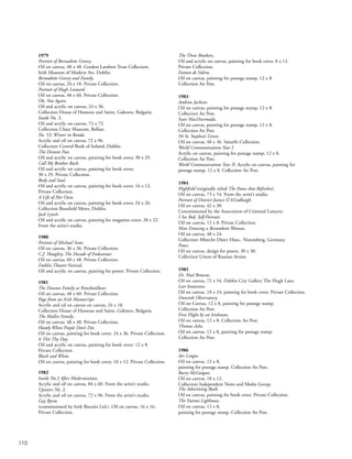 110
1979
Portrait of Bernadette Greevy.
Oil on canvas, 48 x 48. Gordon Lambert Trust Collection,
Irish Museum of Modern Art, Dublin.
Bernadette Greevy and Family.
Oil on canvas, 24 x 18. Private Collection.
Portrait of Hugh Leonard.
Oil on canvas, 48 x 60. Private Collection.
Oh, Not Again.
Oil and acrylic on canvas, 24 x 36.
Collection House of Humour and Satire, Gabravo, Bulgaria.
Inside No. 3.
Oil and acrylic on canvas, 72 x 72.
Collection Ulster Museum, Belfast.
No. 53, Winter in Ronda.
Acrylic and oil on canvas, 72 x 96.
Collection Central Bank of Ireland, Dublin.
The Distant Past.
Oil and acrylic on canvas, painting for book cover, 30 x 29.
Call My Brother Back.
Oil and acrylic on canvas, painting for book cover,
30 x 29. Private Collection.
Body and Soul.
Oil and acrylic on canvas, painting for book cover, 16 x 12.
Private Collection.
A Life of Her Own.
Oil and acrylic on canvas, painting for book cover, 24 x 26.
Collection Beaufield Mews, Dublin.
Jack Lynch.
Oil and acrylic on canvas, painting for magazine cover, 28 x 22.
From the artist’s studio.
1980
Portrait of Michael Scott.
Oil on canvas, 36 x 36. Private Collection.
C.J. Haughey, The Decade of Endeavour.
Oil on canvas, 60 x 48. Private Collection.
Dublin Theatre Festival,
Oil and acrylic on canvas, painting for poster. Private Collection.
1981
The Downes Family at Knockatillane.
Oil on canvas, 48 x 60. Private Collection.
Page from an Irish Manuscript.
Acrylic and oil on canvas on canvas, 24 x 18.
Collection House of Humour and Satire, Gabravo, Bulgaria.
The Mallin Family.
Oil on canvas. 48 x 48. Private Collection.
Handy When People Don’t Die.
Oil on canvas, painting for book cover. 24 x 36. Private Collection.
Is This Thy Day.
Oil and acrylic on canvas, painting for book cover. 12 x 8.
Private Collection.
Black and White.
Oil on canvas, painting for book cover, 18 x 12. Private Collection.
1982
Inside No.3 After Modernisation.
Acrylic and oil on canvas, 84 x 60. From the artist’s studio.
Upstairs No. 3.
Acrylic and oil on canvas, 72 x 96. From the artist’s studio.
Gay Byrne
(commissioned by Irish Biscuits Ltd.). Oil on canvas, 16 x 16.
Private Collection.
The Three Brothers.
Oil and acrylic on canvas, painting for book cover, 8 x 12.
Private Collection.
Eamon de Valera.
Oil on canvas, painting for postage stamp, 12 x 8.
Collection An Post.
1983
Andrew Jackson.
Oil on canvas, painting for postage stamp, 12 x 8.
Collection An Post.
Sean MacDiarmada.
Oil on canvas, painting for postage stamp, 12 x 8.
Collection An Post.
94 St. Stephen’s Green.
Oil on canvas, 48 x 36. Smurfit Collection.
World Communications Year I.
Acrylic on canvas, painting for postage stamp, 12 x 8.
Collection An Post.
World Communications Year II. Acrylic on canvas, painting for
postage stamp, 12 x 8. Collection An Post.
1984
Highfield (originally titled The Pause that Refreshes).
Oil on canvas, 73 x 54. From the artist’s studio.
Portrait of District Justice Ó hUadhaigh.
Oil on canvas, 42 x 30.
Commissioned by the Association of Criminal Lawyers.
I See Red, Self-Portrait.
Oil on canvas, 12 x 8. Private Collection.
Man Drawing a Recumbent Woman.
Oil on canvas, 48 x 24.
Collection Albrecht Dürer Haus,. Nuremberg, Germany.
Peace.
Oil on canvas, design for poster, 30 x 30.
Collection Union of Russian Artists.
1985
Dr. Noel Browne.
Oil on canvas, 72 x 54. Dublin City Gallery The Hugh Lane.
Lost Innocence.
Oil on canvas. 18 x 24, painting for book cover. Private Collection.
Dunsink Observatory.
Oil on Canvas, 12 x 8, painting for postage stamp.
Collection An Post.
First Flight by an Irishman.
Oil on canvas, 12 x 8. Collection An Post.
Thomas Ashe.
Oil on canvas, 12 x 8, painting for postage stamp.
Collection An Post.
1986
Aer Lingus.
Oil on canvas, 12 x 8,
painting for postage stamp. Collection An Post.
Barry McGuigan.
Oil on canvas, 18 x 12.
Collection Independent News and Media Group.
The Advertising Book.
Oil on canvas, painting for book cover. Private Collection.
The Fastnet Lighhouse.
Oil on canvas, 12 x 8,
painting for postage stamp. Collection An Post.
 
